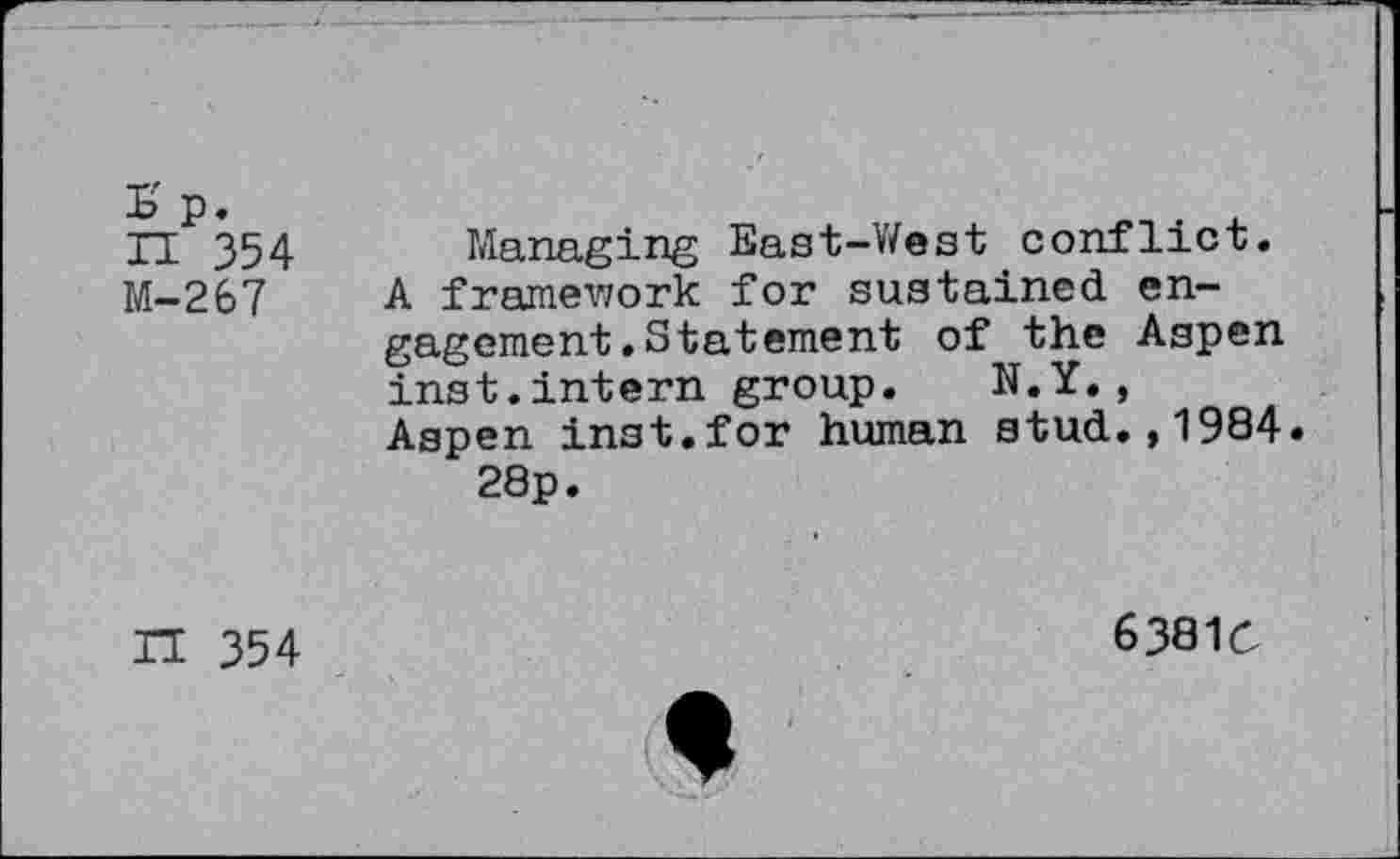 ﻿£ p. n 354 M-267
Managing East-West conflict. A framework for sustained engagement .Statement of the Aspen inst.intern group. N.Y., Aspen inst.for human stud.,1984.
28p.
IT 354
6381Ö